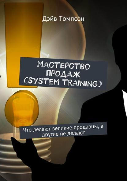 Дэйв Томпсон. Мастерство продаж (system training). Что делают великие продавцы, а другие не делают