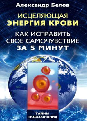 Александр Белов. Исцеляющая энергия крови. Как исправить свое самочувствие за 5 минут