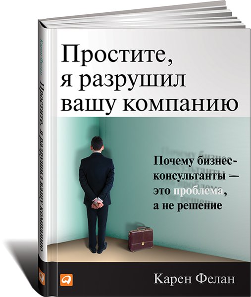 Карен Фелан. Простите, я разрушил вашу компанию. Почему бизнес-консультанты - это проблема, а не решение