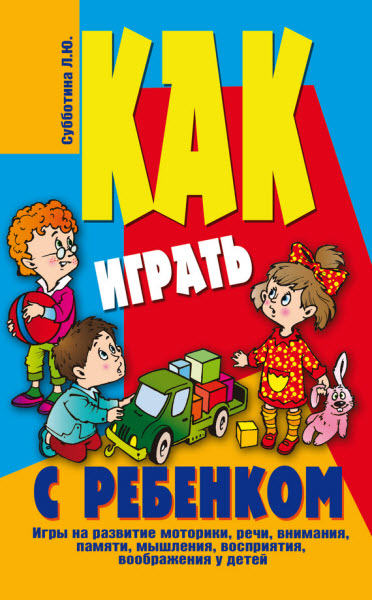 Лариса Субботина. Как играть с ребенком. Игры на развитие моторики, речи, внимания, памяти, мышления, восприятия, воображения у детей от 3 до 10 лет